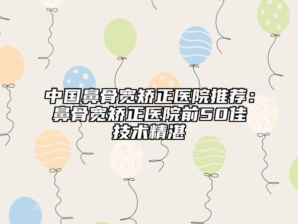 中國鼻骨寬矯正醫(yī)院推薦：鼻骨寬矯正醫(yī)院前50佳技術精湛