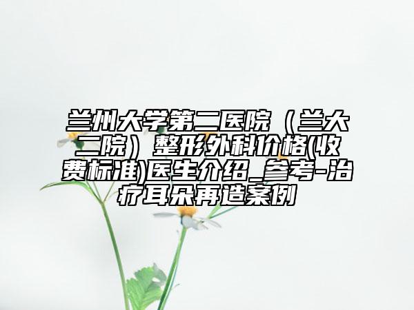 蘭州大學第二醫(yī)院（蘭大二院）整形外科價格(收費標準)醫(yī)生介紹_參考-治療耳朵再造案例