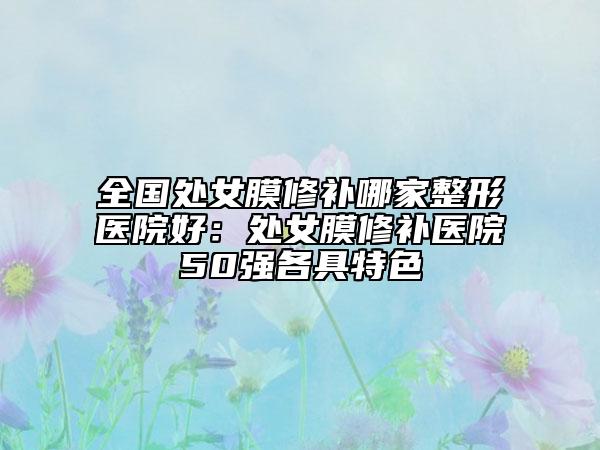 全國處女膜修補哪家整形醫(yī)院好：處女膜修補醫(yī)院50強各具特色