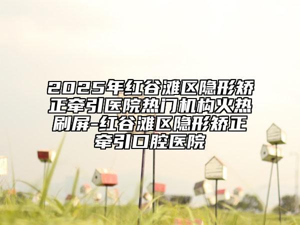 2025年紅谷灘區(qū)隱形矯正牽引醫(yī)院熱門機(jī)構(gòu)火熱刷屏-紅谷灘區(qū)隱形矯正牽引口腔醫(yī)院