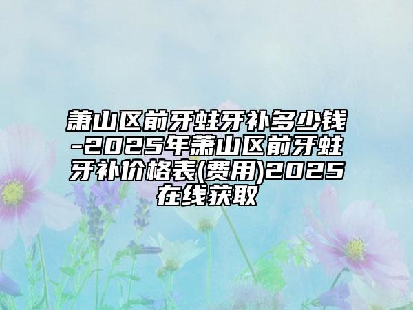 蕭山區(qū)前牙蛀牙補(bǔ)多少錢-2025年蕭山區(qū)前牙蛀牙補(bǔ)價(jià)格表(費(fèi)用)2025在線獲取