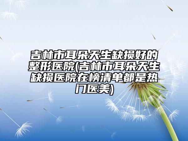 吉林市耳朵天生缺損好的整形醫(yī)院(吉林市耳朵天生缺損醫(yī)院在榜清單都是熱門醫(yī)美)