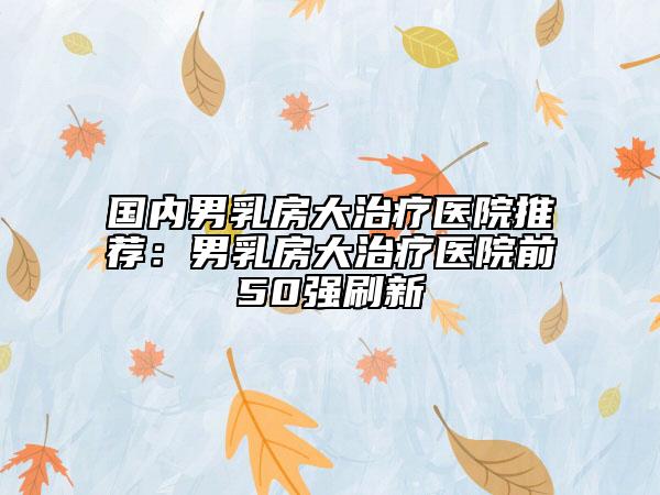 國內(nèi)男乳房大治療醫(yī)院推薦：男乳房大治療醫(yī)院前50強刷新