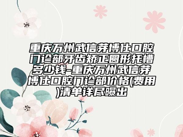 重慶萬州武信芽博仕口腔門診部牙齒矯正圓形托槽多少錢-重慶萬州武信芽博仕口腔門診部價格(費(fèi)用)清單詳盡曝出