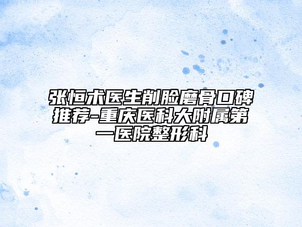 張恒術(shù)醫(yī)生削臉磨骨口碑推薦-重慶醫(yī)科大附屬第一醫(yī)院整形科