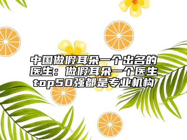 中國做假耳朵一個(gè)出名的醫(yī)生:做假耳朵一個(gè)醫(yī)生top50強(qiáng)都是專業(yè)機(jī)構(gòu)