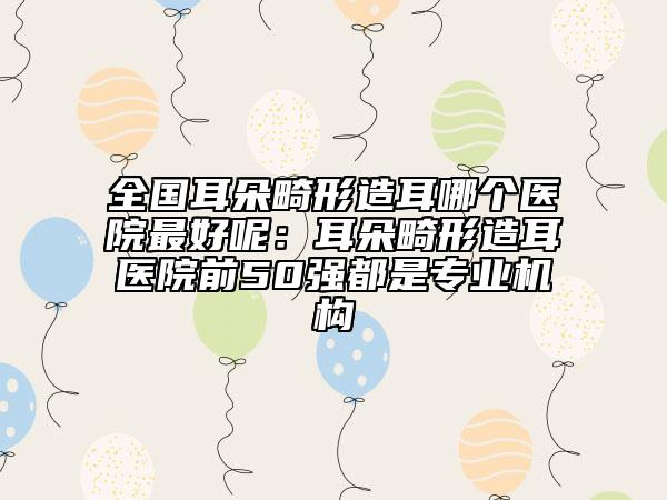 全國耳朵畸形造耳哪個醫(yī)院最好呢:耳朵畸形造耳醫(yī)院前50強都是專業(yè)機構
