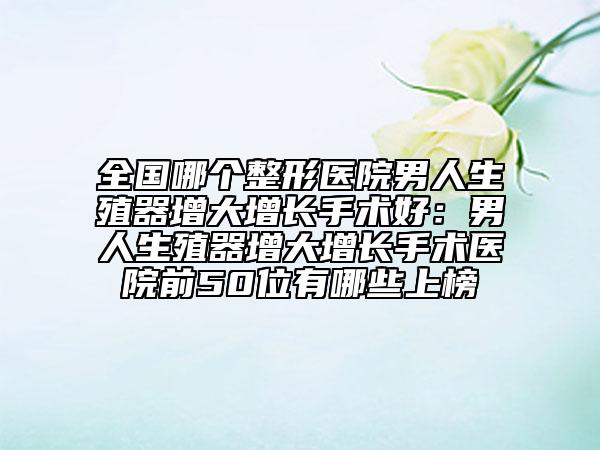 全國哪個整形醫(yī)院男人生殖器增大增長手術(shù)好：男人生殖器增大增長手術(shù)醫(yī)院前50位有哪些上榜