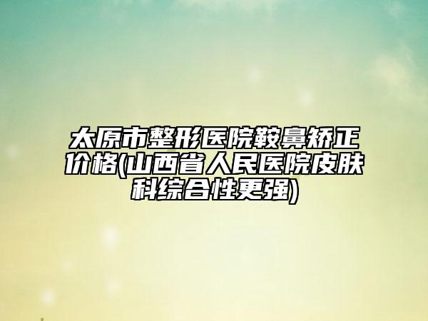 太原市整形醫(yī)院鞍鼻矯正價格(山西省人民醫(yī)院皮膚科綜合性更強)