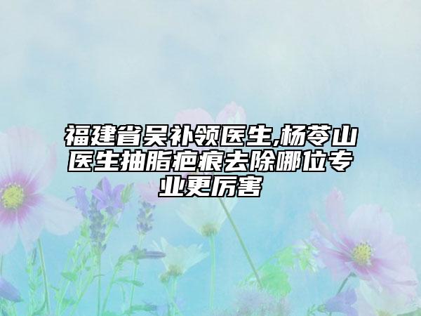 福建省吳補領醫(yī)生,楊苓山醫(yī)生抽脂疤痕去除哪位專業(yè)更厲害