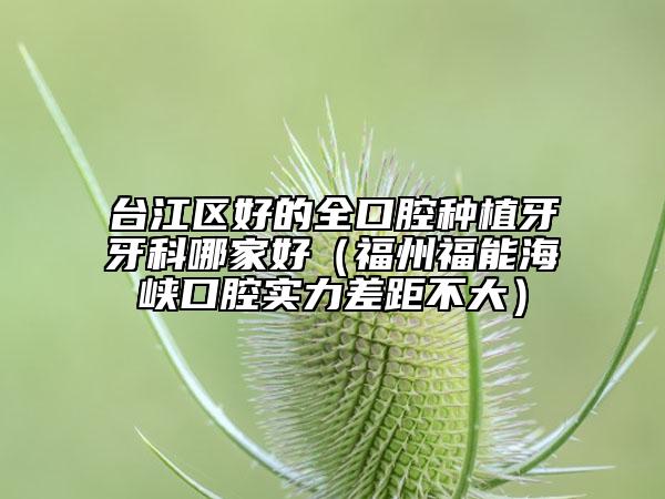 臺江區(qū)好的全口腔種植牙牙科哪家好（福州福能海峽口腔實力差距不大）