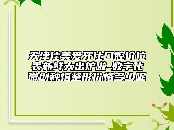 天津佳美愛牙仕口腔價(jià)位表新鮮大出爐啦-數(shù)字化微創(chuàng)種植整形價(jià)格多少呢
