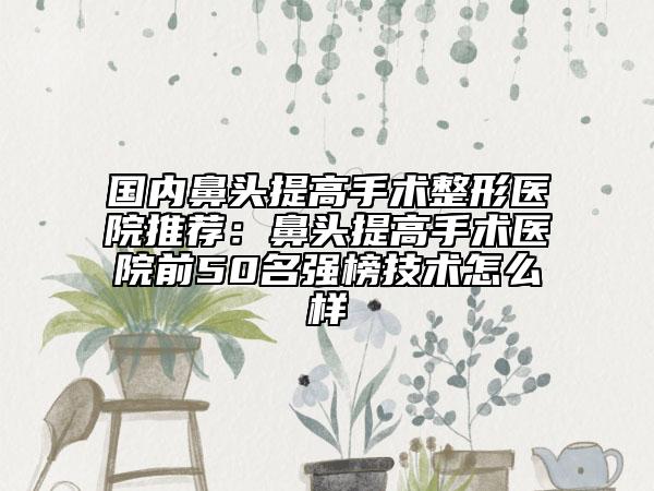 國內(nèi)鼻頭提高手術(shù)整形醫(yī)院推薦:鼻頭提高手術(shù)醫(yī)院前50名強榜技術(shù)怎么樣
