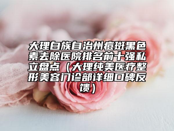 大理白族自治州痘斑黑色素去除醫(yī)院排名前十強(qiáng)私立盤點(diǎn)(大理純美醫(yī)療整形美容門診部詳細(xì)口碑反饋)