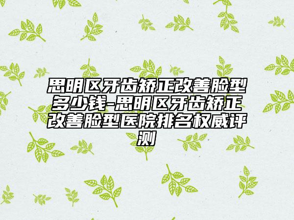 思明區(qū)牙齒矯正改善臉型多少錢-思明區(qū)牙齒矯正改善臉型醫(yī)院排名權(quán)威評(píng)測(cè)