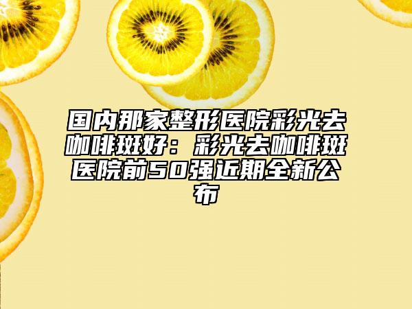 國內(nèi)那家整形醫(yī)院彩光去咖啡斑好：彩光去咖啡斑醫(yī)院前50強(qiáng)近期全新公布