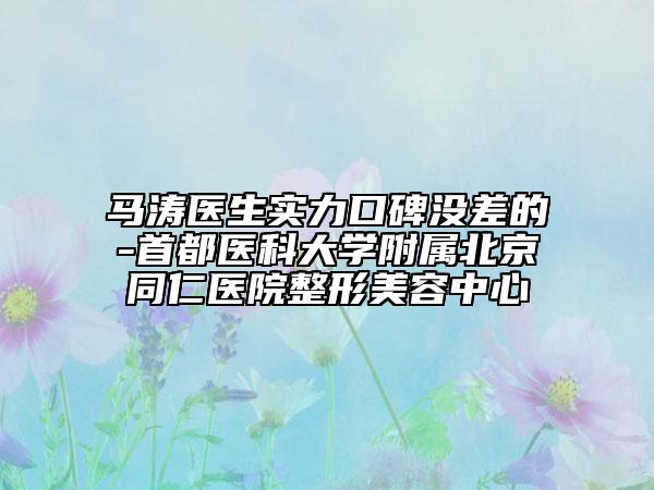 馬濤醫(yī)生實力口碑沒差的-首都醫(yī)科大學附屬北京同仁醫(yī)院整形美容中心