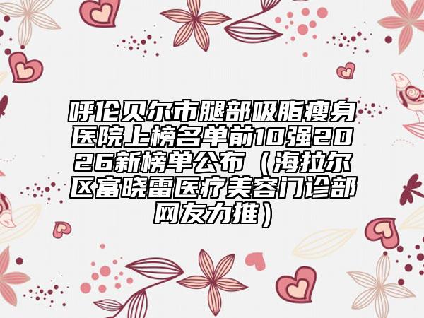 呼倫貝爾市腿部吸脂瘦身醫(yī)院上榜名單前10強2026新榜單公布（海拉爾區(qū)富曉雷醫(yī)療美容門診部網(wǎng)友力推）