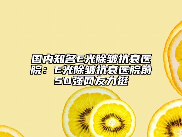 國內(nèi)知名E光除皺抗衰醫(yī)院：E光除皺抗衰醫(yī)院前50強(qiáng)網(wǎng)友力挺