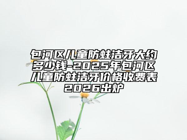包河區(qū)兒童防蛀潔牙大約多少錢-2025年包河區(qū)兒童防蛀潔牙價(jià)格收費(fèi)表2026出爐