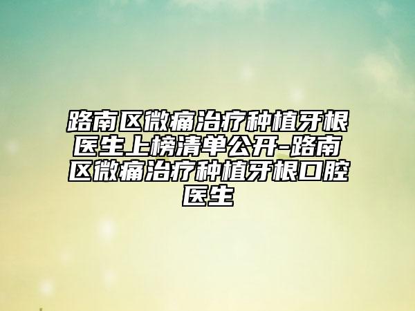 路南區(qū)微痛治療種植牙根醫(yī)生上榜清單公開-路南區(qū)微痛治療種植牙根口腔醫(yī)生