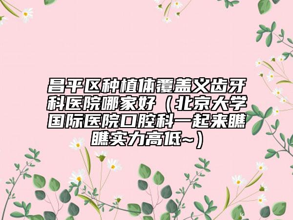 昌平區(qū)種植體覆蓋義齒牙科醫(yī)院哪家好（北京大學(xué)國(guó)際醫(yī)院口腔科一起來(lái)瞧瞧實(shí)力高低~）