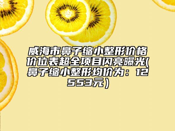 威海市鼻子縮小整形價格價位表超全項(xiàng)目閃亮曝光(鼻子縮小整形均價為:12553元)