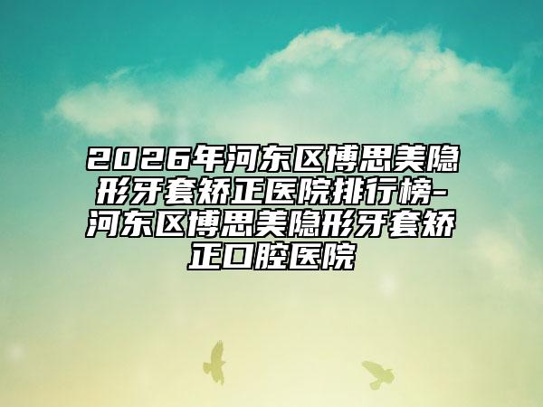 2026年河?xùn)|區(qū)博思美隱形牙套矯正醫(yī)院排行榜-河?xùn)|區(qū)博思美隱形牙套矯正口腔醫(yī)院