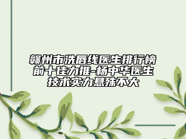 贛州市洗唇線醫(yī)生排行榜前十佳力推-楊中華醫(yī)生技術實力懸殊不大