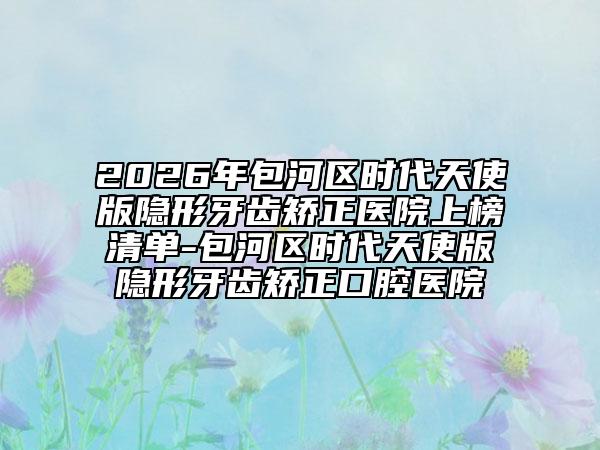 2026年包河區(qū)時代天使版隱形牙齒矯正醫(yī)院上榜清單-包河區(qū)時代天使版隱形牙齒矯正口腔醫(yī)院
