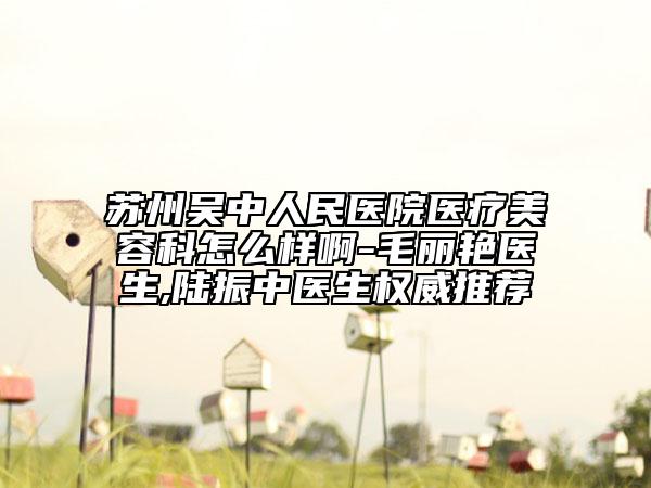 蘇州吳中人民醫(yī)院醫(yī)療美容科怎么樣啊-毛麗艷醫(yī)生,陸振中醫(yī)生權(quán)威推薦