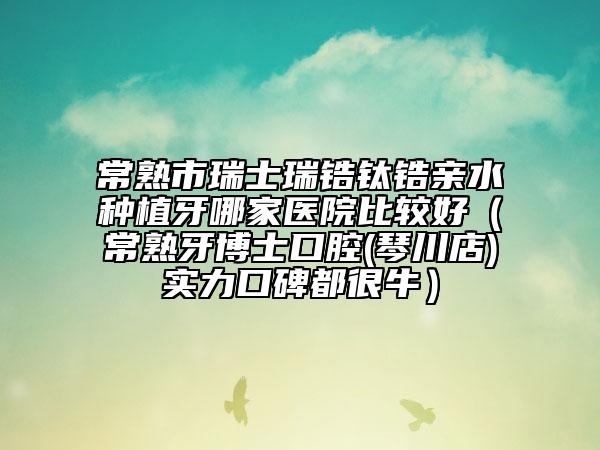 常熟市瑞士瑞鋯鈦鋯親水種植牙哪家醫(yī)院比較好(常熟牙博士口腔(琴川店)實力口碑都很牛)