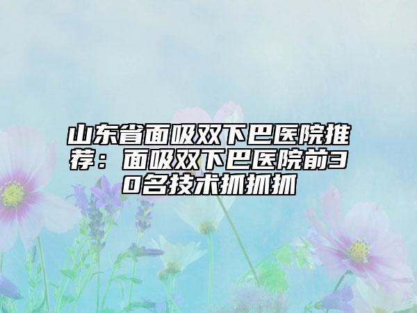 山東省面吸雙下巴醫(yī)院推薦:面吸雙下巴醫(yī)院前30名技術(shù)抓抓抓