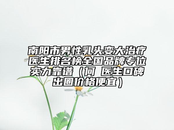 南陽市男性乳頭變大治療醫(yī)生排名榜全國品牌專位實力靠譜（何犇醫(yī)生口碑出圈價格便宜）