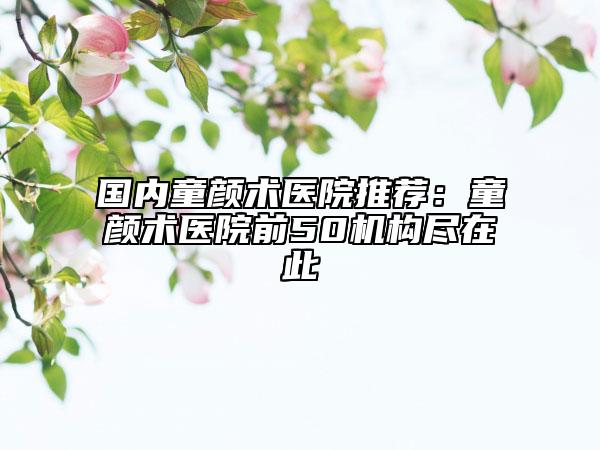 國(guó)內(nèi)童顏術(shù)醫(yī)院推薦:童顏術(shù)醫(yī)院前50機(jī)構(gòu)盡在此