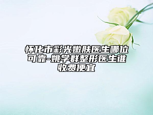 懷化市彩光嫩膚醫(yī)生哪位可靠-姚學群整形醫(yī)生誰收費便宜