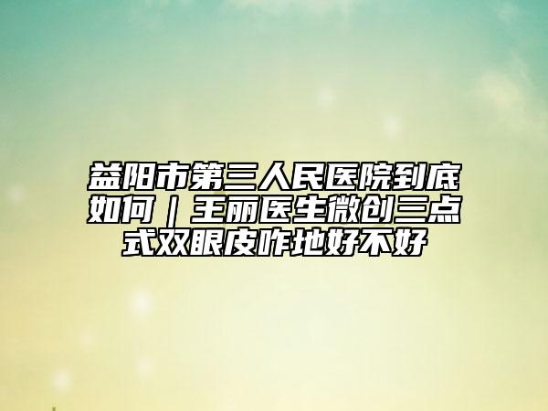 益陽(yáng)市第三人民醫(yī)院到底如何｜王麗醫(yī)生微創(chuàng)三點(diǎn)式雙眼皮咋地好不好