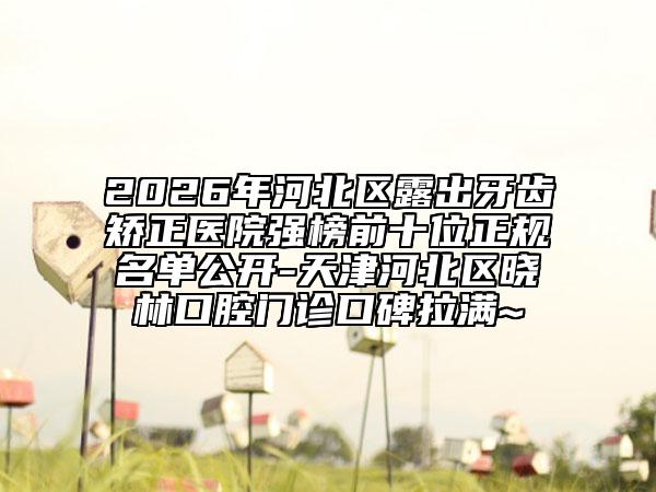 2026年河北區(qū)露出牙齒矯正醫(yī)院強榜前十位正規(guī)名單公開-天津河北區(qū)曉林口腔門診口碑拉滿~