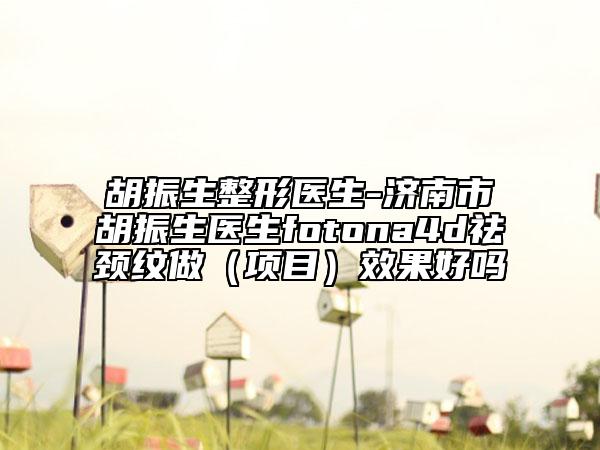 胡振生整形醫(yī)生-濟南市胡振生醫(yī)生fotona4d祛頸紋做（項目）效果好嗎