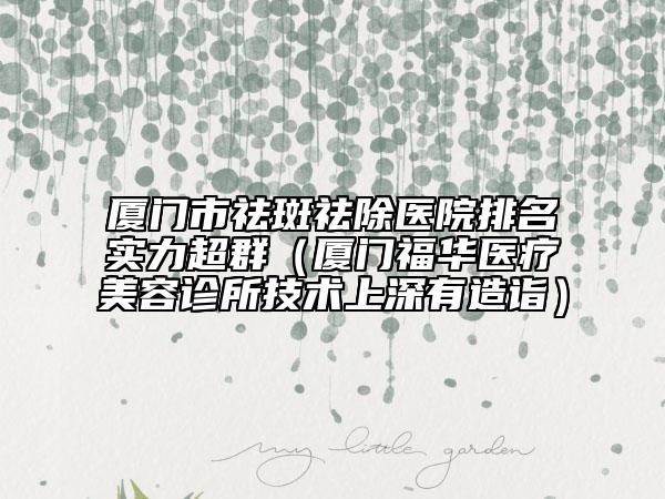 廈門市祛斑祛除醫(yī)院排名實(shí)力超群（廈門福華醫(yī)療美容診所技術(shù)上深有造詣）