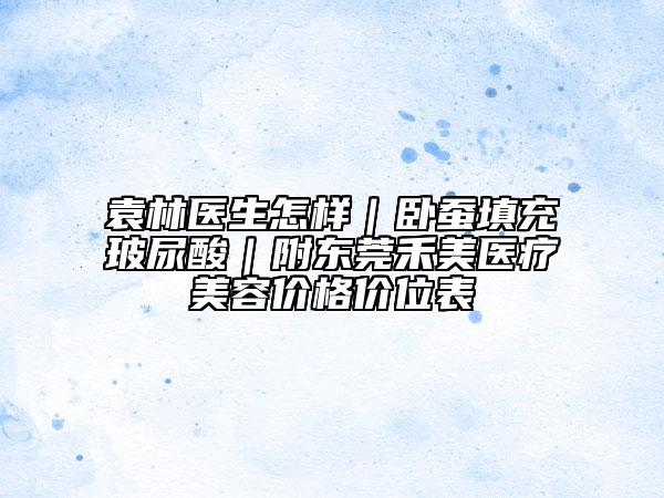 袁林醫(yī)生怎樣｜臥蠶填充玻尿酸｜附東莞禾美醫(yī)療美容價格價位表