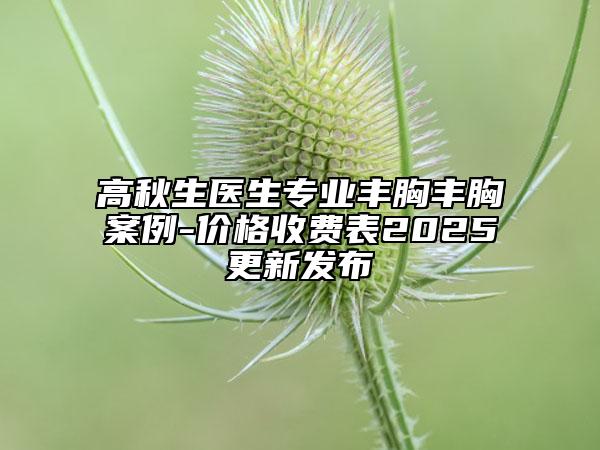 高秋生醫(yī)生專業(yè)豐胸豐胸案例-價格收費(fèi)表2025更新發(fā)布