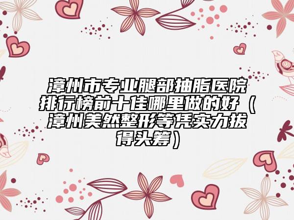 漳州市專業(yè)腿部抽脂醫(yī)院排行榜前十佳哪里做的好（漳州美然整形等憑實(shí)力拔得頭籌）