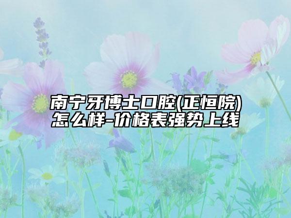 南寧牙博士口腔(正恒院)怎么樣-價格表強(qiáng)勢上線