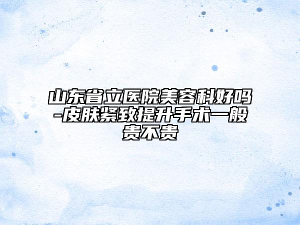山東省立醫(yī)院美容科好嗎-皮膚緊致提升手術(shù)一般貴不貴