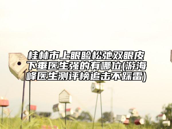 桂林市上眼瞼松弛雙眼皮下垂醫(yī)生強的有哪位(游海峰醫(yī)生測評榜追擊不踩雷)