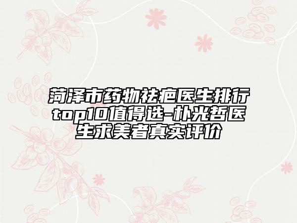 菏澤市藥物祛疤醫(yī)生排行top10值得選-樸光哲醫(yī)生求美者真實(shí)評(píng)價(jià)
