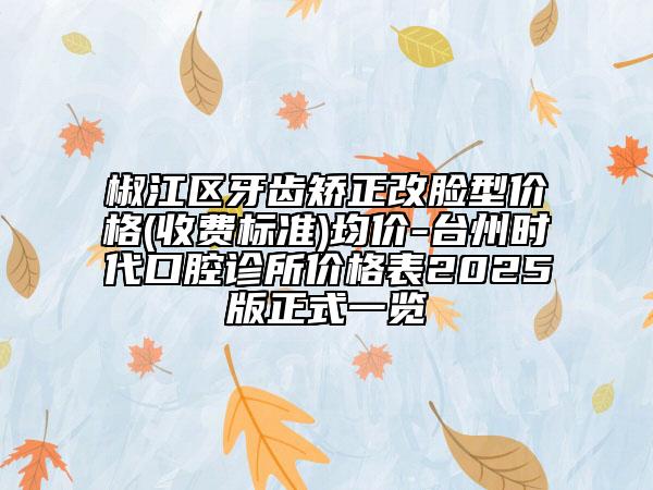 椒江區(qū)牙齒矯正改臉型價格(收費(fèi)標(biāo)準(zhǔn))均價-臺州時代口腔診所價格表2025版正式一覽