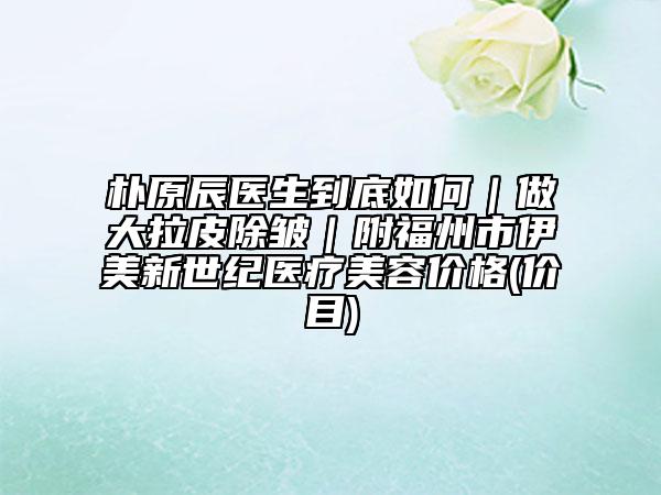 樸原辰醫(yī)生到底如何|做大拉皮除皺|附福州市伊美新世紀(jì)醫(yī)療美容價(jià)格(價(jià)目)