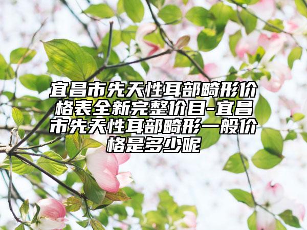 宜昌市先天性耳部畸形價格表全新完整價目-宜昌市先天性耳部畸形一般價格是多少呢